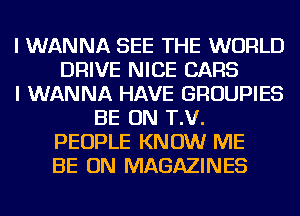 I WANNA SEE THE WORLD
DRIVE NICE CARS
I WANNA HAVE GROUPIES
BE ON T.V.
PEOPLE KNOW ME
BE ON MAGAZINES