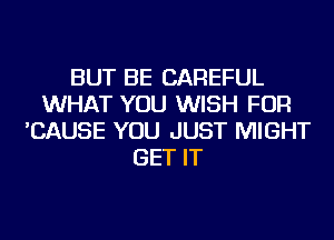 BUT BE CAREFUL
WHAT YOU WISH FOR
'CAUSE YOU JUST MIGHT
GET IT