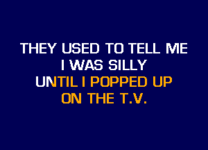 THEY USED TO TELL ME
I WAS SILLY
UNTILI POPPED UP
ON THE T.V.