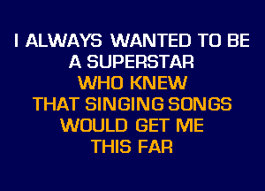 I ALWAYS WANTED TO BE
A SUPERSTAR
WHO KNEW
THAT SINGING SONGS
WOULD GET ME
THIS FAR