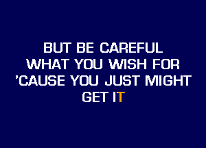 BUT BE CAREFUL
WHAT YOU WISH FOR
'CAUSE YOU JUST MIGHT
GET IT