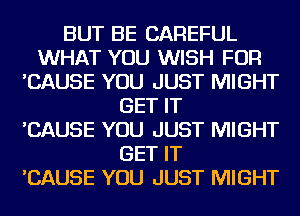 BUT BE CAREFUL
WHAT YOU WISH FOR
'CAUSE YOU JUST MIGHT
GET IT
'CAUSE YOU JUST MIGHT
GET IT
'CAUSE YOU JUST MIGHT