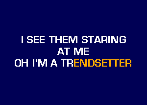 I SEE THEM STARING
AT ME
OH I'M A TRENDSE'ITER