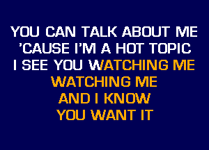 YOU CAN TALK ABOUT ME
'CAUSE I'M A HOT TOPIC
I SEE YOU WATCHING ME
WATCHING ME
AND I KNOW
YOU WANT IT