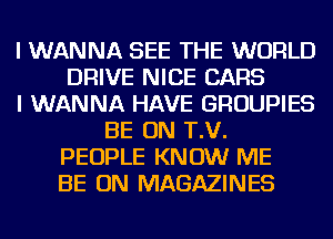 I WANNA SEE THE WORLD
DRIVE NICE CARS
I WANNA HAVE GROUPIES
BE ON T.V.
PEOPLE KNOW ME
BE ON MAGAZINES