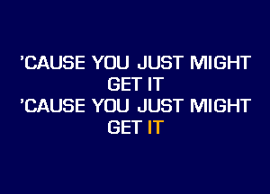 'CAUSE YOU JUST MIGHT
GET IT

'CAUSE YOU JUST MIGHT
GET IT