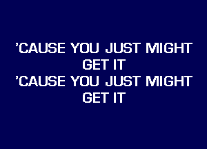 'CAUSE YOU JUST MIGHT
GET IT

'CAUSE YOU JUST MIGHT
GET IT