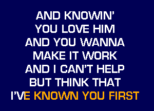 AND KNOUVIN'
YOU LOVE HIM
AND YOU WANNA
MAKE IT WORK
AND I CAN'T HELP
BUT THINK THAT
I'VE KNOWN YOU FIRST