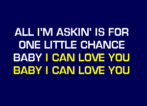 ALL I'M ASKIN' IS FOR
ONE LITI'LE CHANCE
BABY I CAN LOVE YOU
BABY I CAN LOVE YOU