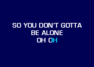 SO YOU DON'T GOTTA
BE ALONE

OH OH