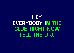 HEY
EVERYBODY IN THE

CLUB RIGHT NOW
TELL THE D.J.