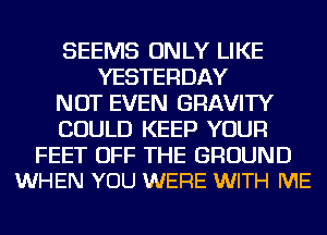 SEEMS ONLY LIKE
YESTERDAY
NOT EVEN GRAVITY
COULD KEEP YOUR

FEET OFF THE GROUND
WHEN YOU WERE WITH ME