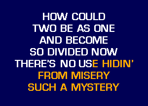 HOW COULD
TWO BE AS ONE
AND BECOME
SO DIVIDED NOW
THERE'S NU USE HIDIN'
FROM MISERY
SUCH A MYSTERY