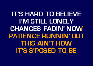 IT'S HARD TO BELIEVE
I'M STILL LONELY
CHANCES FADIN' NOW
PATIENCE RUNNIN' OUT
THIS AIN'T HOW
IT'S S'POSED TO BE