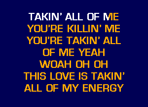 TAKIM ALL OF ME
YOU'RE KILLIN' ME
YOU'RE TAKIN' ALL
OF ME YEAH
WOAH OH OH
THIS LOVE IS TAKIN'

ALL OF MY ENERGY l
