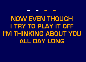 NOW EVEN THOUGH
I TRY TO PLAY IT OFF
I'M THINKING ABOUT YOU
ALL DAY LONG