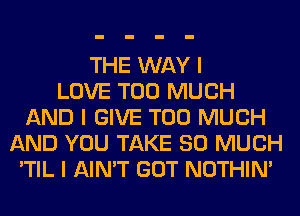 THE WAY I
LOVE TOO MUCH
AND I GIVE TOO MUCH
AND YOU TAKE SO MUCH
'TIL I AIN'T GOT NOTHIN'