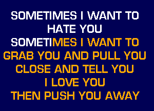 SOMETIMES I WANT TO
HATE YOU
SOMETIMES I WANT TO
GRAB YOU AND PULL YOU
CLOSE AND TELL YOU
I LOVE YOU
THEN PUSH YOU AWAY