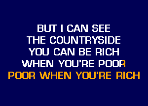 BUT I CAN SEE
THE COUNTRYSIDE
YOU CAN BE RICH
WHEN YOU'RE POUR
POUR WHEN YOU'RE RICH