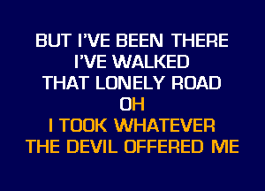 BUT I'VE BEEN THERE
I'VE WALKED
THAT LONELY ROAD
OH
I TOOK WHATEVER
THE DEVIL OFFERED ME
