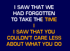 I SAW THAT WE
HAD FORGOTTEN
TO TAKE THE TIME
I
I SAW THAT YOU
COULDN'T CARE LESS
ABOUT INHAT YOU DO