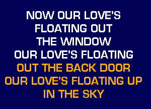 NOW OUR LOVE'S
FLOATING OUT
THE WINDOW
OUR LOVE'S FLOATING
OUT THE BACK DOOR
OUR LOVE'S FLOATING UP
IN THE SKY
