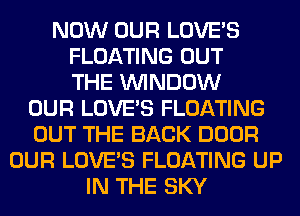 NOW OUR LOVE'S
FLOATING OUT
THE WINDOW
OUR LOVE'S FLOATING
OUT THE BACK DOOR
OUR LOVE'S FLOATING UP
IN THE SKY