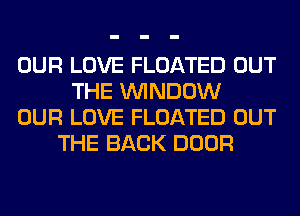 OUR LOVE FLOATED OUT
THE WINDOW
OUR LOVE FLOATED OUT
THE BACK DOOR
