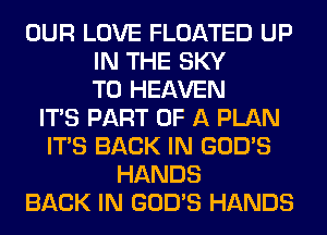 OUR LOVE FLOATED UP
IN THE SKY
T0 HEAVEN
ITS PART OF A PLAN
ITS BACK IN GOD'S
HANDS
BACK IN GOD'S HANDS