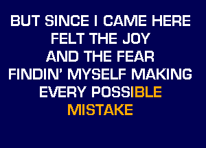 BUT SINCE I CAME HERE
FELT THE JOY
AND THE FEAR
FINDIM MYSELF MAKING
EVERY POSSIBLE
MISTAKE