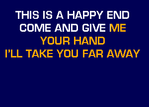 THIS IS A HAPPY END
COME AND GIVE ME
YOUR HAND
I'LL TAKE YOU FAR AWAY