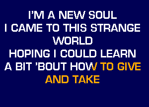 I'M A NEW SOUL
I CAME TO THIS STRANGE
WORLD
HOPING I COULD LEARN
A BIT 'BOUT HOW TO GIVE
AND TAKE