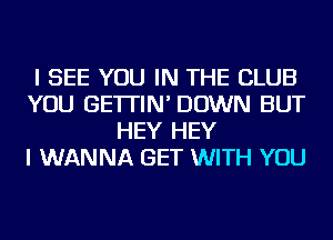 I SEE YOU IN THE CLUB
YOU GE'ITIN' DOWN BUT
HEY HEY
I WANNA GET WITH YOU