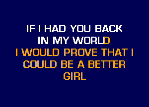 IF I HAD YOU BACK
IN MY WORLD
I WOULD PROVE THAT I
COULD BE A BETTER
GIRL