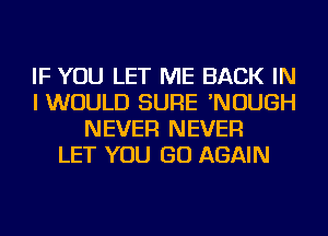 IF YOU LET ME BACK IN
I WOULD SURE 'NOUGH
NEVER NEVER
LET YOU GO AGAIN