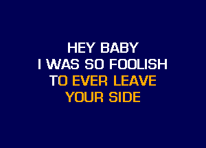 HEY BABY
I WAS 80 FOULISH

TO EVER LEAVE
YOUR SIDE