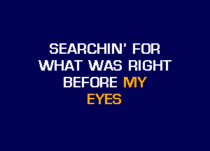 SEARCHIN' FOR
WHAT WAS RIGHT

BEFORE MY
EYES