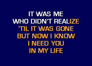 IT WAS ME
WHO DIDN'T REALIZE
TIL IT WAS GONE
BUT NOW I KNOW
I NEED YOU
IN MY LIFE