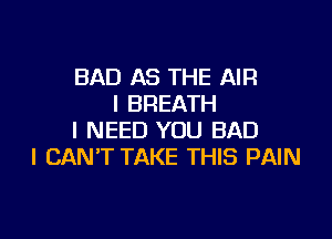 BAD AS THE AIR
I BREATH

I NEED YOU BAD
I CAN'T TAKE THIS PAIN