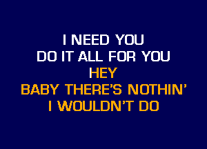 I NEED YOU
DO IT ALL FOR YOU
HEY
BABY THERE'S NOTHIN'
I WOULDN'T DO