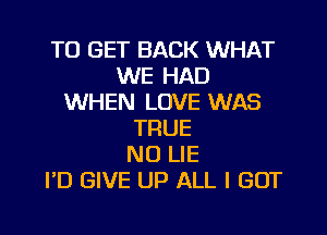 TO GET BACK WHAT
WE HAD
WHEN LOVE WAS
TRUE
N0 LIE
I'D GIVE UP ALL I GOT