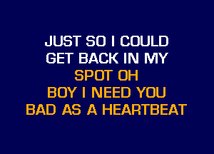 JUST SO I COULD
GET BACK IN MY
SPOT OH
BOY I NEED YOU
BAD AS A HEARTBEAT