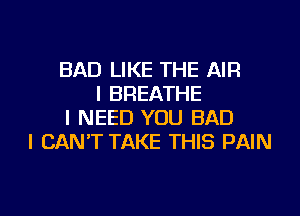 BAD LIKE THE AIR
I BREATHE
I NEED YOU BAD
I CAN'T TAKE THIS PAIN

g