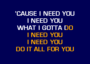 'CAUSE I NEED YOU
I NEED YOU
WHAT I GOTTA DO
I NEED YOU
I NEED YOU
DO IT ALL FOR YOU

I