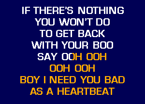 IF THERE'S NOTHING
YOU WON'T DO
TO GET BACK
WITH YOUR BOO
SAY OOH OOH
OOH 00H
BOY I NEED YOU BAD
AS A HEARTBEAT