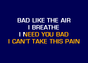 BAD LIKE THE AIR
I BREATHE
I NEED YOU BAD
I CAN'T TAKE THIS PAIN

g