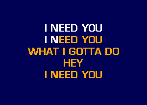 I NEED YOU
I NEED YOU
WHAT I GOTTA DU

HEY
I NEED YOU