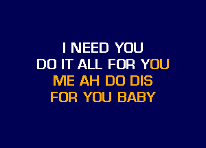 I NEED YOU
DO IT ALL FOR YOU

ME AH D0 DIS
FOR YOU BABY