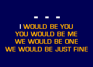 I WOULD BE YOU
YOU WOULD BE ME
WE WOULD BE ONE

WE WOULD BE JUST FINE