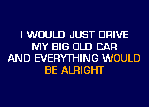 I WOULD JUST DRIVE
MY BIG OLD CAR
AND EVERYTHING WOULD
BE ALRIGHT